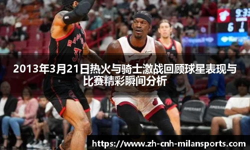 2013年3月21日热火与骑士激战回顾球星表现与比赛精彩瞬间分析